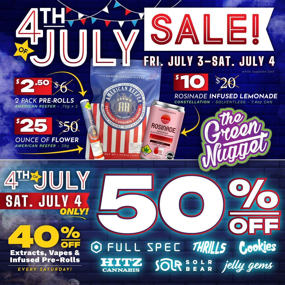 Get 3 great deals during The Green Nugget 4th of July Sale on Friday, July 3rd and Saturday, July 4th! $2.50 2 Pack Pre-Rolls and $25 Ounces from American Reefer, and $10 Rosinades from Constellation - 2 days only! Hurry in!
Happy 4th of July SATURDAY! Get 50% OFF Saturday Brands 7/4: Full Spec, Thrills, Cookies, Hitz Cannabis, Solr Bear, and Jelly Gems Edibles at all The Green Nugget dispensary locations!